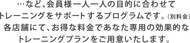 …など、会員様一人一人の目的に合わせてトレーニングをサポートするプログラムです。（別料金）各店舗にて、お得な料金であなた専用の効果的なトレーニングプランをご用意いたします。