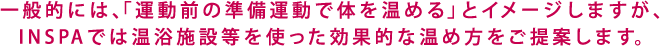 一般的には、「運動前の準備運動で体を温める」とイメージしますが、INSPAでは温浴施設等を使った効果的な温め方をご提案します。